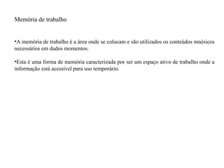Memória de trabalho
•A memória de trabalho é a área onde se colocam e são utilizados os conteúdos mnésicos
necessários em dados momentos.
•Esta é uma forma de memória caracterizada por ser um espaço ativo de trabalho onde a
informação está acessível para uso temporário.
 