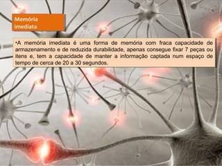 Memória
imediata
Memória
imediata
•A memória imediata é uma forma de memória com fraca capacidade de
armazenamento e de reduzida durabilidade, apenas consegue fixar 7 peças ou
itens e, tem a capacidade de manter a informação captada num espaço de
tempo de cerca de 20 a 30 segundos.
•A memória imediata é uma forma de memória com fraca capacidade de
armazenamento e de reduzida durabilidade, apenas consegue fixar 7 peças ou
itens e, tem a capacidade de manter a informação captada num espaço de
tempo de cerca de 20 a 30 segundos.
 