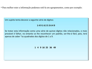 • Para melhor reter a informação podemos retê-la em agrupamentos, como por exemplo:
Um sujeito tenta decorar a seguinte série de dígitos:
1 4 9 1 6 2 5 3 6 4 9
Se tratar esta informação como uma série de quinze dígitos não relacionados, o mais
provável é falhar, no entanto se lhe reconhecer um padrão, ser-lhe-á fácil, pois, terá
apenas de saber “os quadrados dos dígitos de 1 a 9.
1 4 9 16 25 36 49
Um sujeito tenta decorar a seguinte série de dígitos:
1 4 9 1 6 2 5 3 6 4 9
Se tratar esta informação como uma série de quinze dígitos não relacionados, o mais
provável é falhar, no entanto se lhe reconhecer um padrão, ser-lhe-á fácil, pois, terá
apenas de saber “os quadrados dos dígitos de 1 a 9.
1 4 9 16 25 36 49
 