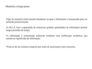 Memória a longo prazo
•Tipo de memória relativamente duradoura na qual a informação é armazenada para ser
utilizada posteriormente.
•A M.L.P. tem a capacidade de armazenar grandes quantidades de informação durante
longos períodos de tempo.
•A informação é armazenada sobretudo mediante uma codificação semântica, que
assenta no significado da informação.
•Trata-se de um sistema composto por redes de associações entre conceitos.
 