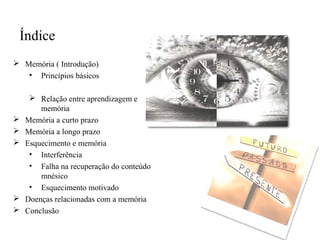  Memória ( Introdução)
• Princípios básicos
 Relação entre aprendizagem e
memória
 Memória a curto prazo
 Memória a longo prazo
 Esquecimento e memória
• Interferência
• Falha na recuperação do conteúdo
mnésico
• Esquecimento motivado
 Doenças relacionadas com a memória
 Conclusão
Índice
 