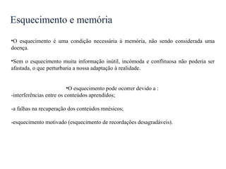 Esquecimento e memória
•O esquecimento é uma condição necessária à memória, não sendo considerada uma
doença.
•Sem o esquecimento muita informação inútil, incómoda e conflituosa não poderia ser
afastada, o que perturbaria a nossa adaptação à realidade.
•O esquecimento pode ocorrer devido a :
-interferências entre os conteúdos aprendidos;
-a falhas na recuperação dos conteúdos mnésicos;
-esquecimento motivado (esquecimento de recordações desagradáveis).
 