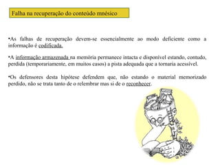 Falha na recuperação do conteúdo mnésico
•A informação armazenada na memória permanece intacta e disponível estando, contudo,
perdida (temporariamente, em muitos casos) a pista adequada que a tornaria acessível.
•Os defensores desta hipótese defendem que, não estando o material memorizado
perdido, não se trata tanto de o relembrar mas si de o reconhecer.
•As falhas de recuperação devem-se essencialmente ao modo deficiente como a
informação é codificada.
 