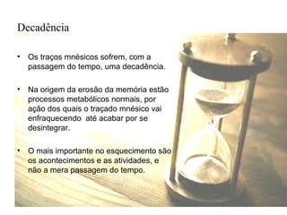 Decadência
• Os traços mnésicos sofrem, com a
passagem do tempo, uma decadência.
• Na origem da erosão da memória estão
processos metabólicos normais, por
ação dos quais o traçado mnésico vai
enfraquecendo até acabar por se
desintegrar.
• O mais importante no esquecimento são
os acontecimentos e as atividades, e
não a mera passagem do tempo.
 