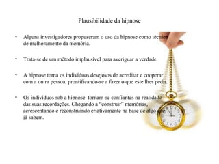 Plausibilidade da hipnose
• Alguns investigadores propuseram o uso da hipnose como técnica
de melhoramento da memória.
• Trata-se de um método implausível para averiguar a verdade.
• A hipnose torna os indivíduos desejosos de acreditar e cooperar
com a outra pessoa, prontificando-se a fazer o que este lhes pedir.
• Os indivíduos sob a hipnose tornam-se confiantes na realidade
das suas recordações. Chegando a “construir” memórias,
acrescentando e reconstruindo criativamente na base de algo que
já sabem.
 