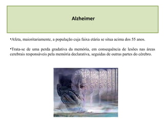 Alzheimer
•Afeta, maioritariamente, a população cuja faixa etária se situa acima dos 55 anos.
•Trata-se de uma perda gradativa da memória, em consequência de lesões nas áreas
cerebrais responsáveis pela memória declarativa, seguidas de outras partes do cérebro.
 