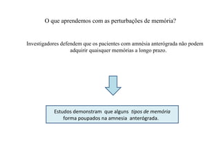 O que aprendemos com as perturbações de memória?
Investigadores defendem que os pacientes com amnésia anterógrada não podem
adquirir quaisquer memórias a longo prazo.
Estudos demonstram que alguns tipos de memória
forma poupados na amnesia anterógrada.
 