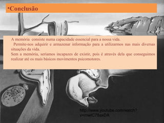 •Conclusão
A memória consiste numa capacidade essencial para a nossa vida.
Permite-nos adquirir e armazenar informação para a utilizarmos nas mais diversas
situações da vida.
Sem a memória, seriamos incapazes de existir, pois é através dela que conseguimos
realizar até os mais básicos movimentos psicomotores.
http://www.youtube.com/watch?
v=rnwIC78axDA
 