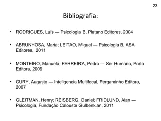 Bibliografia:
• RODRIGUES, Luís ― Psicologia B, Platano Editores, 2004
• ABRUNHOSA, Maria; LEITAO, Miguel ― Psicologia B, ASA
Editores, 2011
• MONTEIRO, Manuela; FERREIRA, Pedro ― Ser Humano, Porto
Editora, 2009
• CURY, Augusto ― Inteligencia Multifocal, Pergaminho Editora,
2007
• GLEITMAN, Henry; REISBERG, Daniel; FRIDLUND, Alan ―
Psicologia, Fundação Calouste Gulbenkian, 2011
23
 
