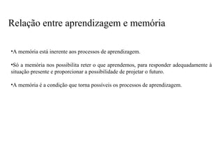 •A memória está inerente aos processos de aprendizagem.
•Só a memória nos possibilita reter o que aprendemos, para responder adequadamente à
situação presente e proporcionar a possibilidade de projetar o futuro.
•A memória é a condição que torna possíveis os processos de aprendizagem.
Relação entre aprendizagem e memória
 