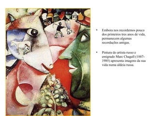 • Embora nos recordemos pouco
dos primeiros tres anos de vida,
permanecem algumas
recordações antigas.
• Pintura do artista russo e
emigrado Marc Chagall (1887-
1985) apresenta imagens da sua
vida numa aldeia russa.
 