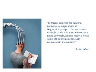 “É preciso começar por perder a
memória, nem que sejam só
fragmentos para perceber que ela é a
essência da vida. A nossa memória é a
nossa coerência, a nossa razão, o nosso
sentir até as nossas ações. Sem
memória não somos nada”.
Luis Buñuel
 