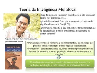 Teoria da Inteligência Multifocal
A leitura da memória (humana) é multifocal e não unilateral
(como nos computadores).
O registo informativo é feito por um complexo sistema de
significado ou conteúdo (RPS).
“A experiencia mais bela que temos hoje tem de morrer, de
se desorganizar e de ser armazenada fisicamente no
córtex cerebral.”
Augusto Jorge Cury é um médico, psiquiatra,
psicoterapeuta e escritor.
“Para enriquecermos a memória e os pensamentos, as emoções do
presente tem de «morrer» e de se registar na memória.
«Morrendo» , descaracterizando-se, estes abrem espaços para novas
leituras da memória e para a produção de novos pensamentos e
emoções.”
 