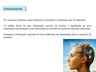 ArmazenamentoArmazenamento
•É o processo mediante o qual mantemos na memória a informação que foi adquirida.
•A melhor forma de reter informação consiste em analisar o significado da nova
informação relacionando-a com informação já existente na memória (repetição elaborada).
•Somente a informação registada de forma elaborada são transferidas para os armazéns da
memória.
 