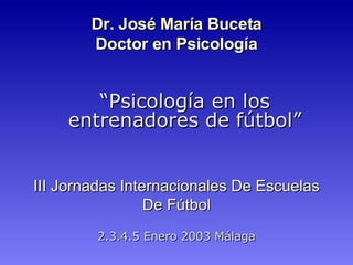 III Jornadas Internacionales De Escuelas De Fútbol 2.3.4.5 Enero 2003   Málaga Dr.  José María Buceta Doctor en Psicología “ Psicología en los entrenadores de fútbol ” 