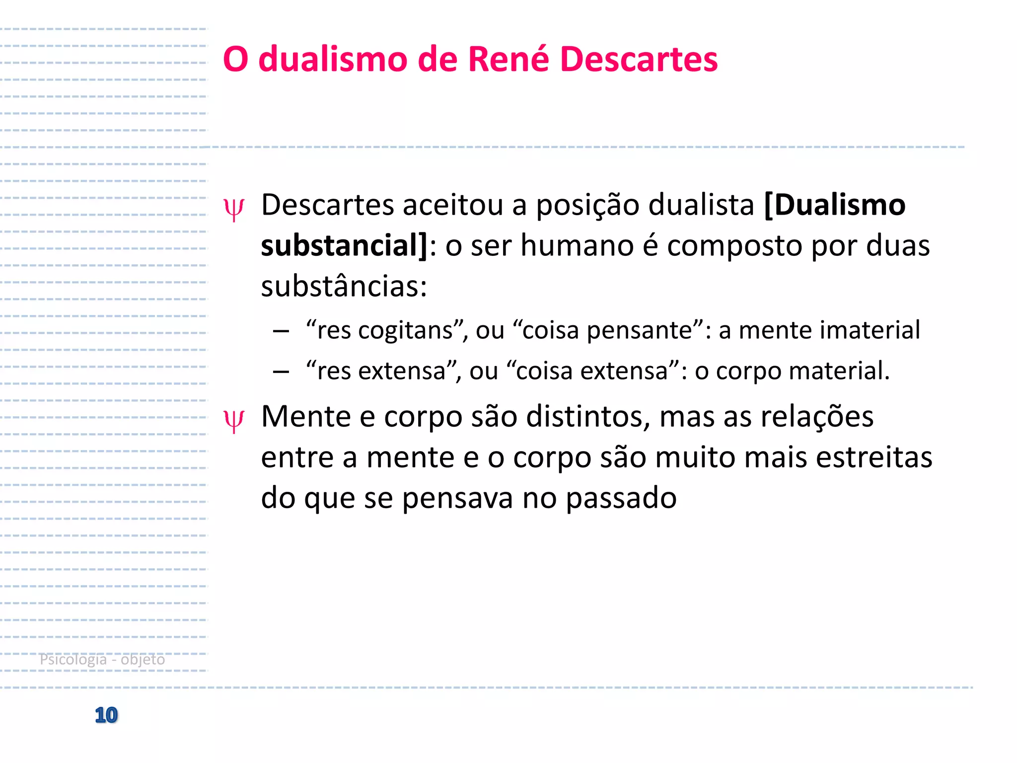 O dualismo de René Descartes

Descartes aceitou a posição dualista [Dualismo
substancial]: o ser humano é composto por duas
substâncias:
– “res cogitans”, ou “coisa pensante”: a mente imaterial
– “res extensa”, ou “coisa extensa”: o corpo material.

Mente e corpo são distintos, mas as relações
entre a mente e o corpo são muito mais estreitas
do que se pensava no passado

Psicologia - objeto

 