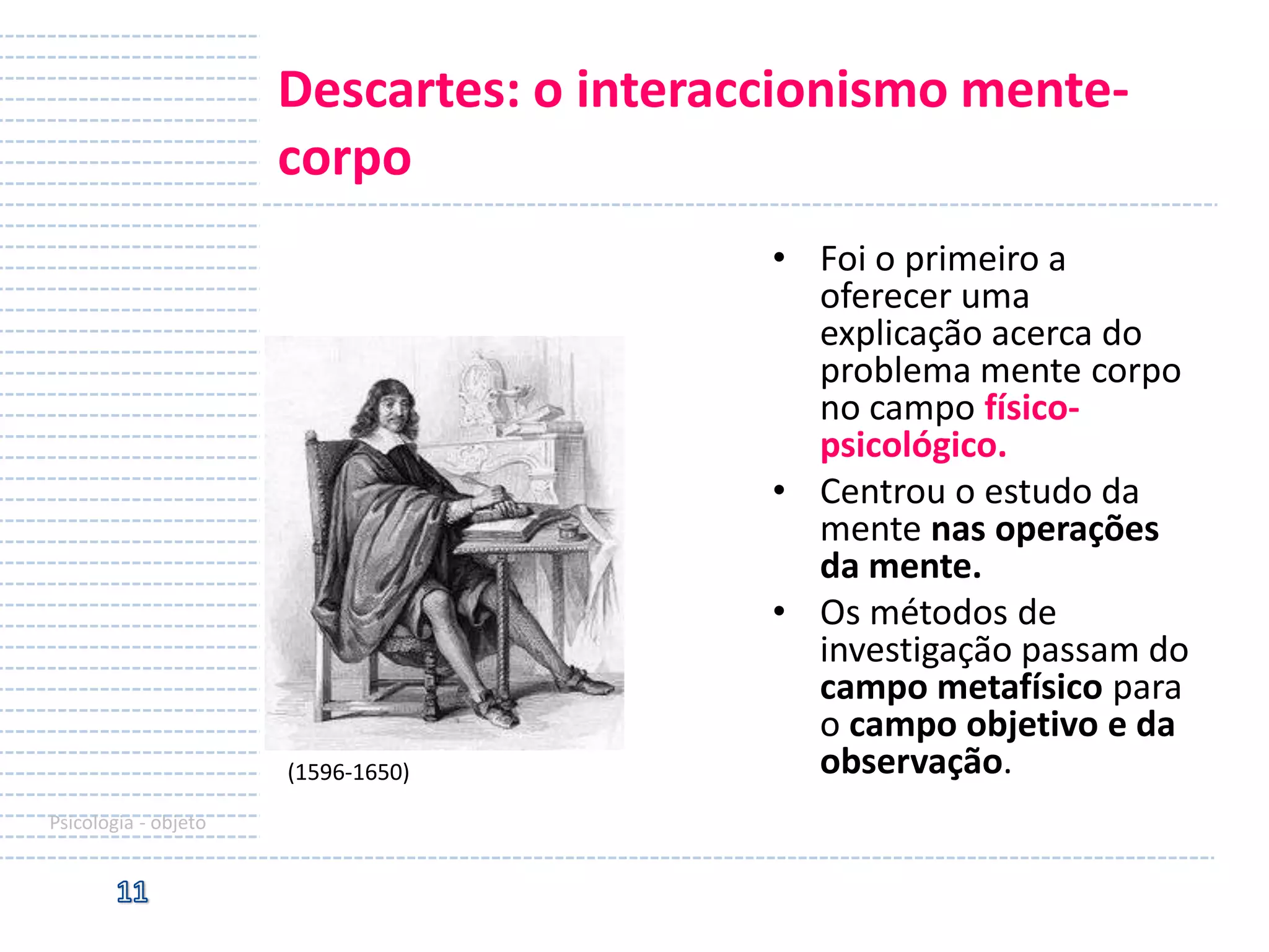 Descartes: o interaccionismo mentecorpo

(1596-1650)
Psicologia - objeto

• Foi o primeiro a
oferecer uma
explicação acerca do
problema mente corpo
no campo físicopsicológico.
• Centrou o estudo da
mente nas operações
da mente.
• Os métodos de
investigação passam do
campo metafísico para
o campo objetivo e da
observação.

 