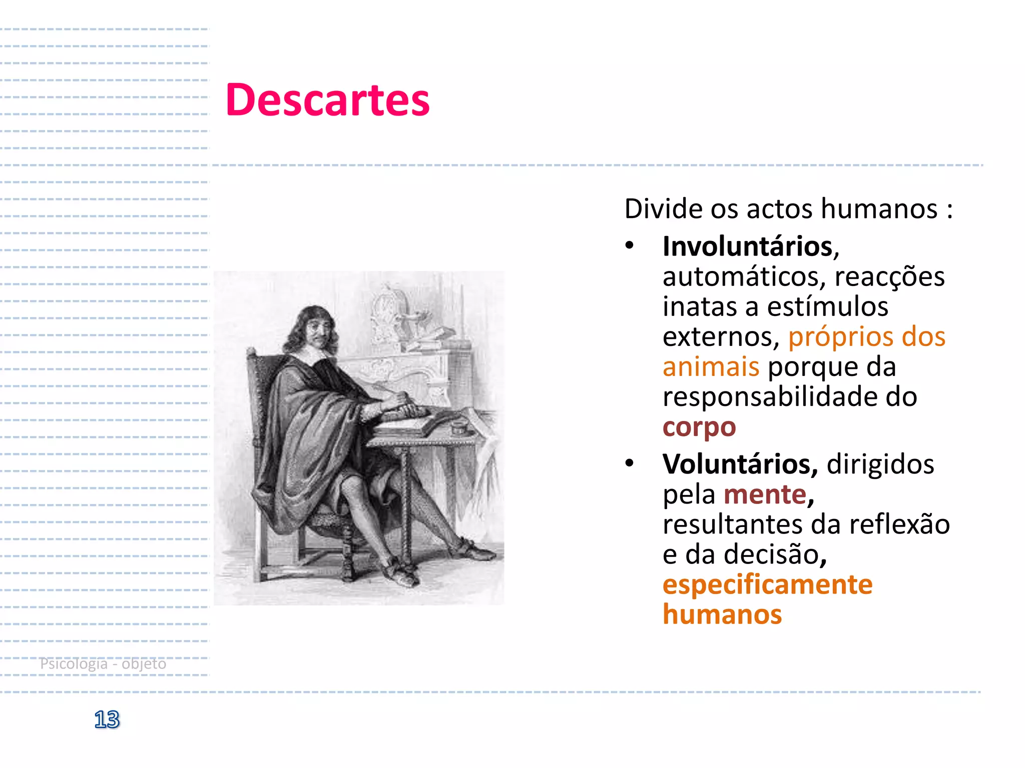 Descartes
Divide os actos humanos :
• Involuntários,
automáticos, reacções
inatas a estímulos
externos, próprios dos
animais porque da
responsabilidade do
corpo
• Voluntários, dirigidos
pela mente,
resultantes da reflexão
e da decisão,
especificamente
humanos
Psicologia - objeto

 
