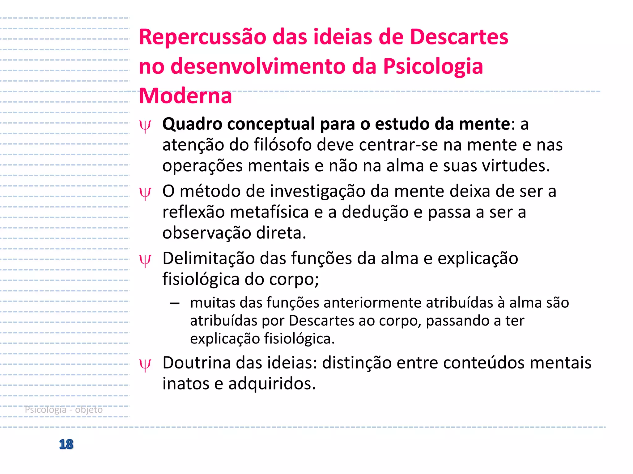 Repercussão das ideias de Descartes
no desenvolvimento da Psicologia
Moderna
Quadro conceptual para o estudo da mente: a
atenção do filósofo deve centrar-se na mente e nas
operações mentais e não na alma e suas virtudes.
O método de investigação da mente deixa de ser a
reflexão metafísica e a dedução e passa a ser a
observação direta.
Delimitação das funções da alma e explicação
fisiológica do corpo;
– muitas das funções anteriormente atribuídas à alma são
atribuídas por Descartes ao corpo, passando a ter
explicação fisiológica.

Doutrina das ideias: distinção entre conteúdos mentais
inatos e adquiridos.
Psicologia - objeto

 