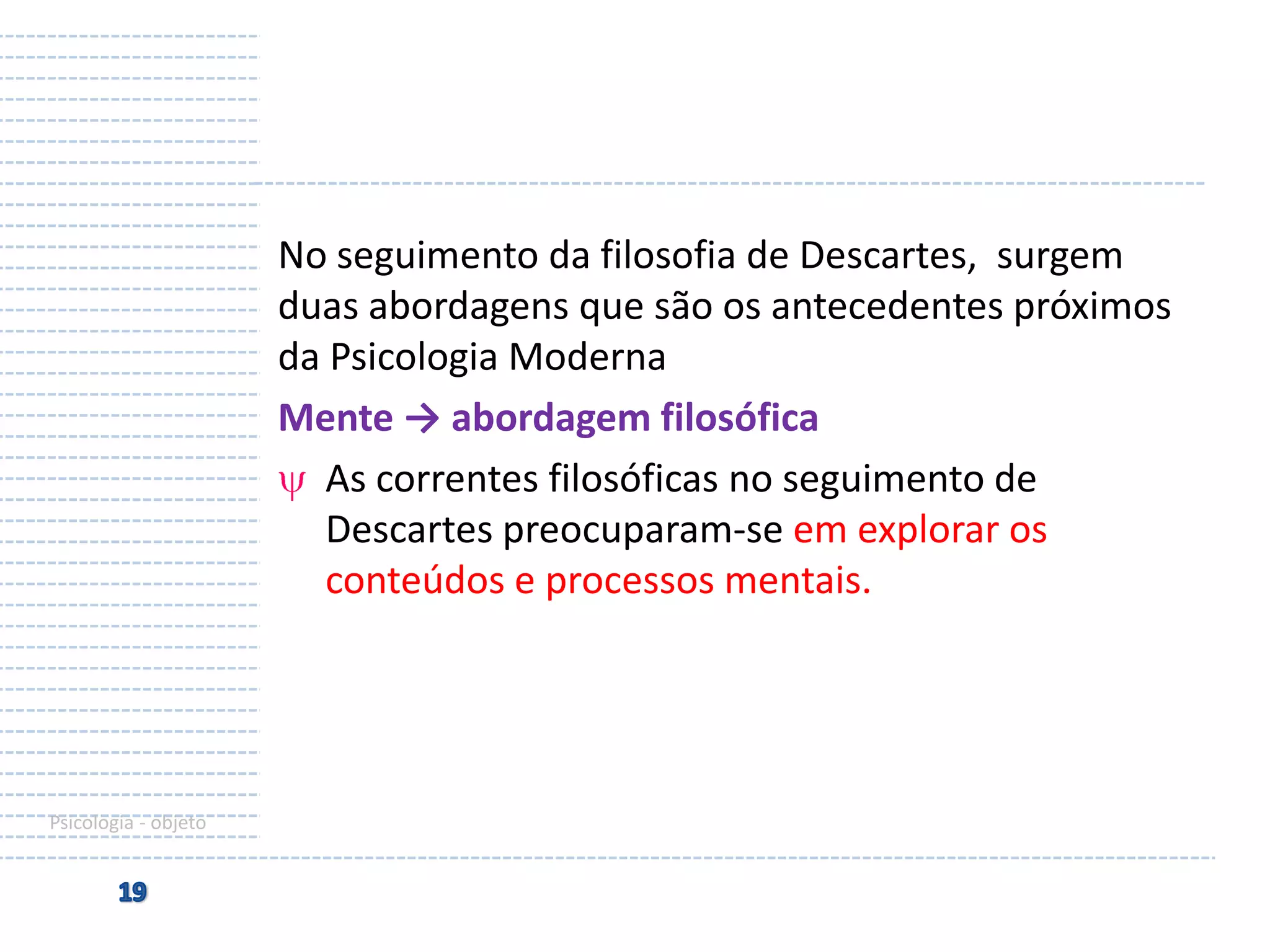 No seguimento da filosofia de Descartes, surgem
duas abordagens que são os antecedentes próximos
da Psicologia Moderna
Mente → abordagem filosófica
As correntes filosóficas no seguimento de
Descartes preocuparam-se em explorar os
conteúdos e processos mentais.

Psicologia - objeto

 