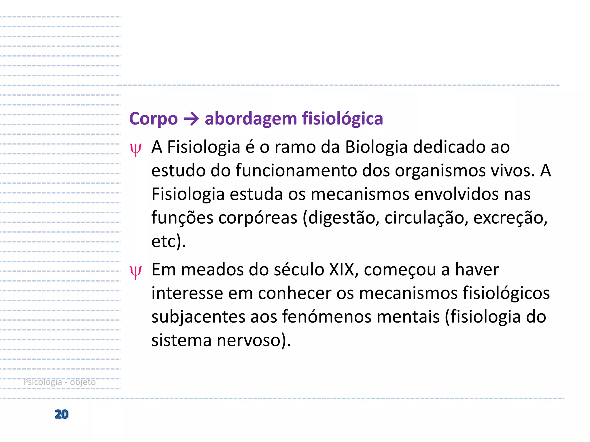 Corpo → abordagem fisiológica
A Fisiologia é o ramo da Biologia dedicado ao
estudo do funcionamento dos organismos vivos. A
Fisiologia estuda os mecanismos envolvidos nas
funções corpóreas (digestão, circulação, excreção,
etc).
Em meados do século XIX, começou a haver
interesse em conhecer os mecanismos fisiológicos
subjacentes aos fenómenos mentais (fisiologia do
sistema nervoso).
Psicologia - objeto

 