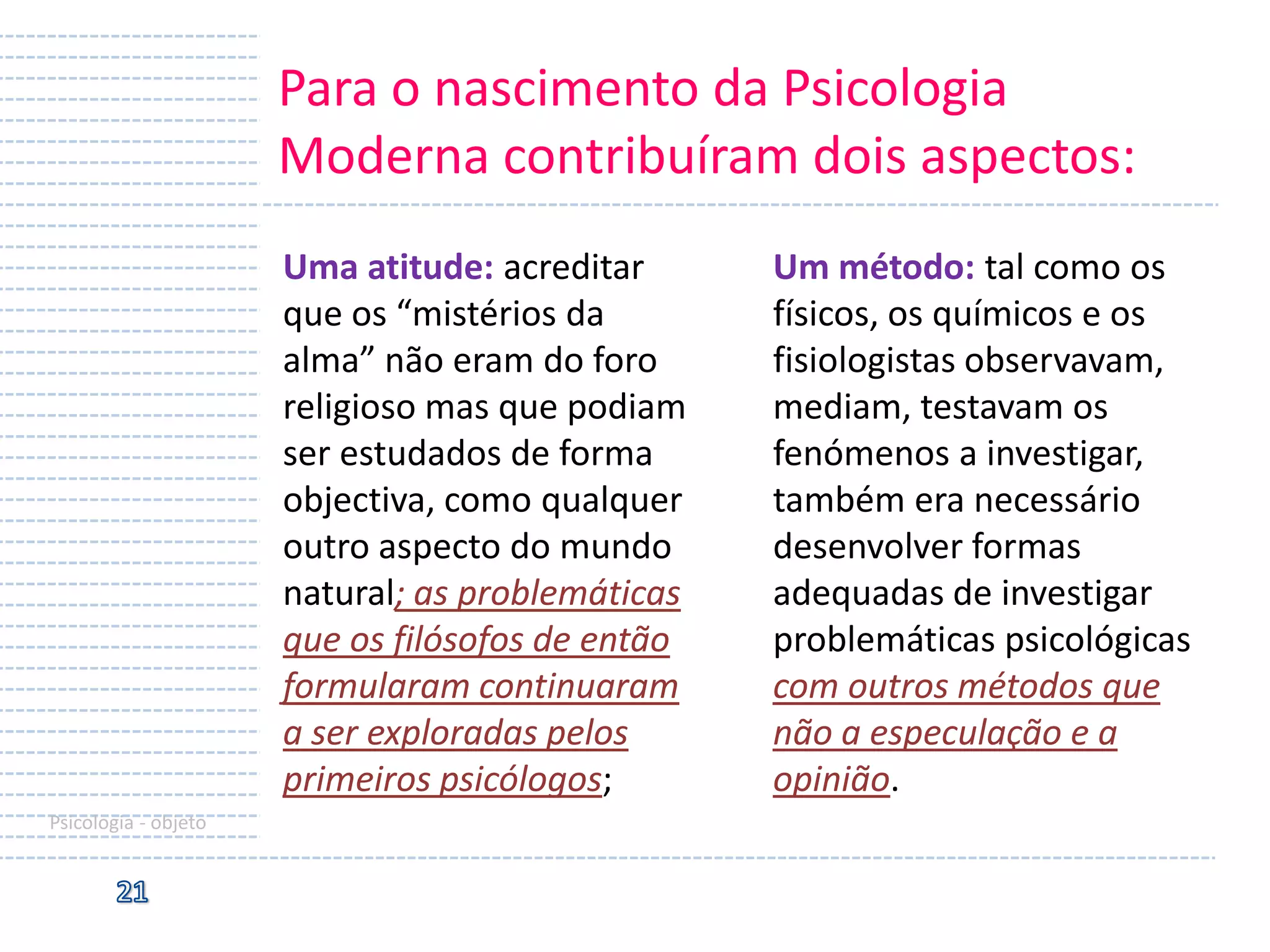 Para o nascimento da Psicologia
Moderna contribuíram dois aspectos:
Uma atitude: acreditar
que os “mistérios da
alma” não eram do foro
religioso mas que podiam
ser estudados de forma
objectiva, como qualquer
outro aspecto do mundo
natural; as problemáticas
que os filósofos de então
formularam continuaram
a ser exploradas pelos
primeiros psicólogos;
Psicologia - objeto

Um método: tal como os
físicos, os químicos e os
fisiologistas observavam,
mediam, testavam os
fenómenos a investigar,
também era necessário
desenvolver formas
adequadas de investigar
problemáticas psicológicas
com outros métodos que
não a especulação e a
opinião.

 