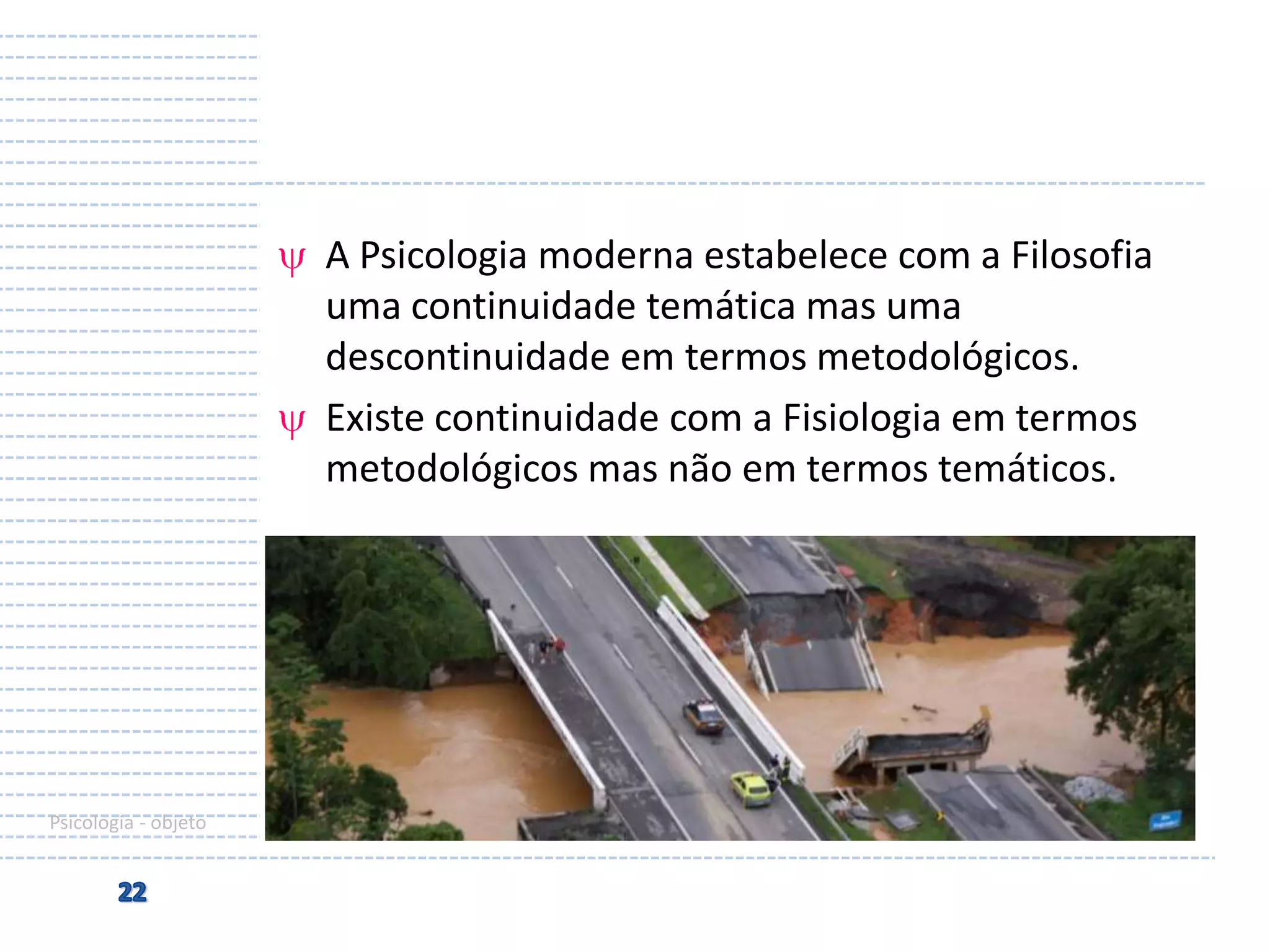 A Psicologia moderna estabelece com a Filosofia
uma continuidade temática mas uma
descontinuidade em termos metodológicos.
Existe continuidade com a Fisiologia em termos
metodológicos mas não em termos temáticos.

Psicologia - objeto

 
