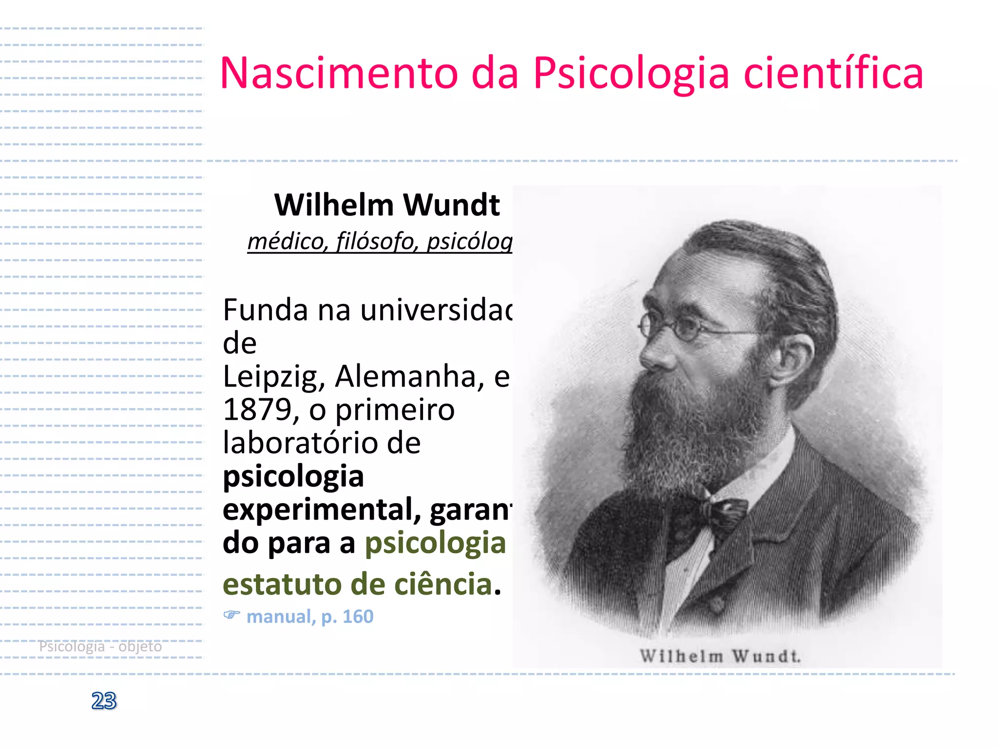 Nascimento da Psicologia científica
Wilhelm Wundt
médico, filósofo, psicólogo

Funda na universidade
de
Leipzig, Alemanha, em
1879, o primeiro
laboratório de
psicologia
experimental, garantin
do para a psicologia o
estatuto de ciência.
 manual, p. 160
Psicologia - objeto

 