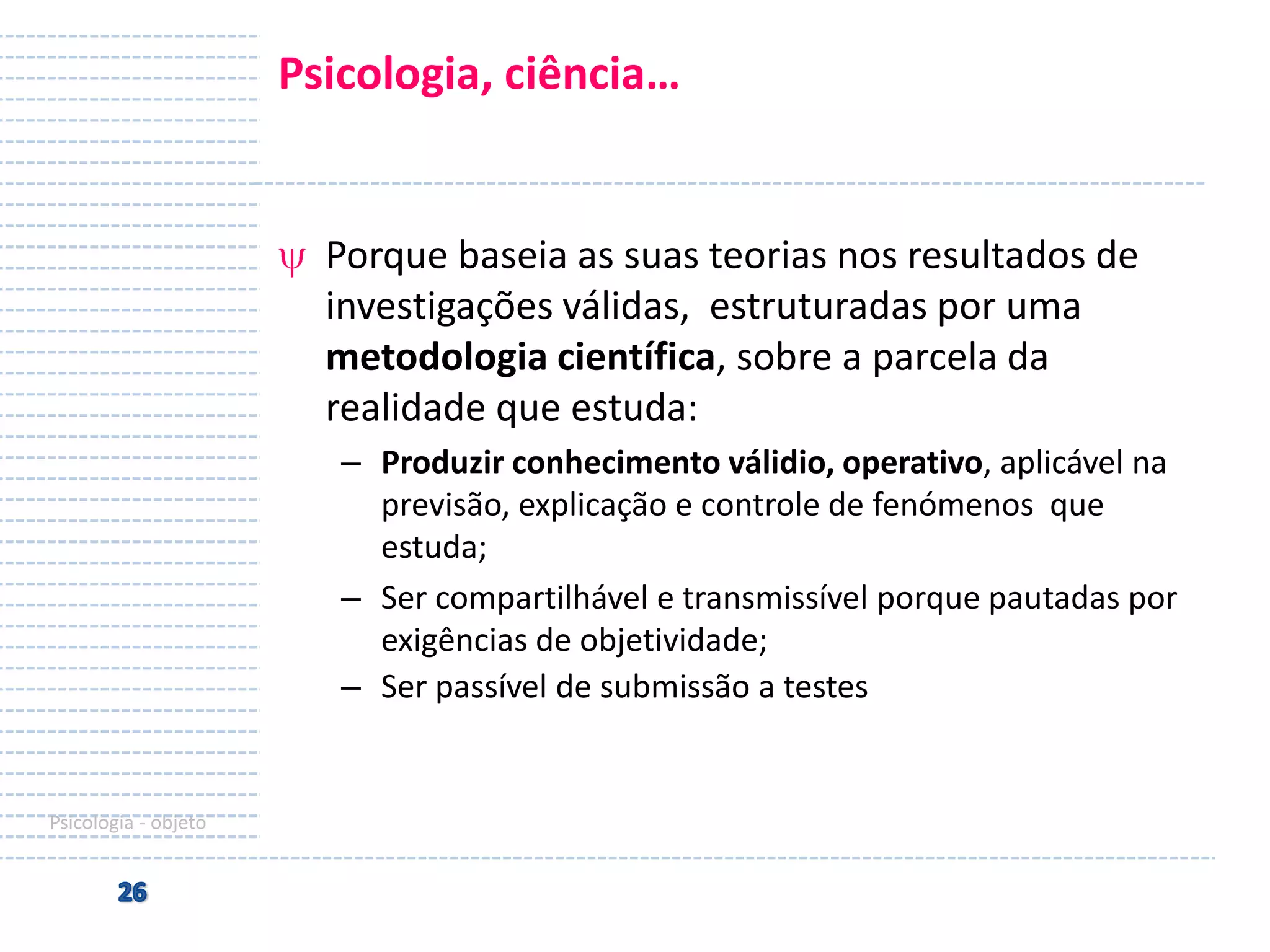 Psicologia, ciência…

Porque baseia as suas teorias nos resultados de
investigações válidas, estruturadas por uma
metodologia científica, sobre a parcela da
realidade que estuda:
– Produzir conhecimento válidio, operativo, aplicável na
previsão, explicação e controle de fenómenos que
estuda;
– Ser compartilhável e transmissível porque pautadas por
exigências de objetividade;
– Ser passível de submissão a testes

Psicologia - objeto

 