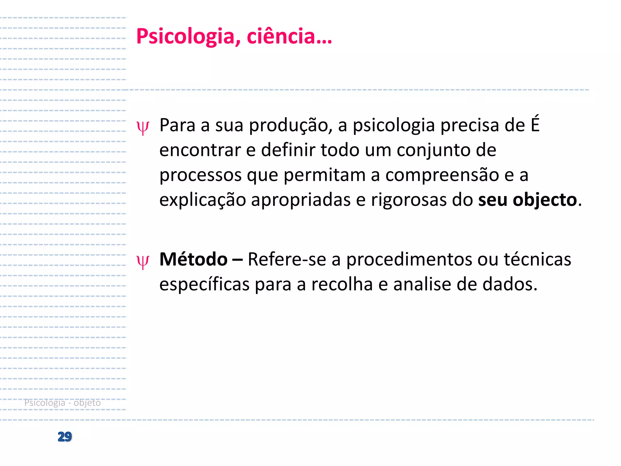 Psicologia, ciência…

Para a sua produção, a psicologia precisa de É
encontrar e definir todo um conjunto de
processos que permitam a compreensão e a
explicação apropriadas e rigorosas do seu objecto.

Método – Refere-se a procedimentos ou técnicas
específicas para a recolha e analise de dados.

Psicologia - objeto

 