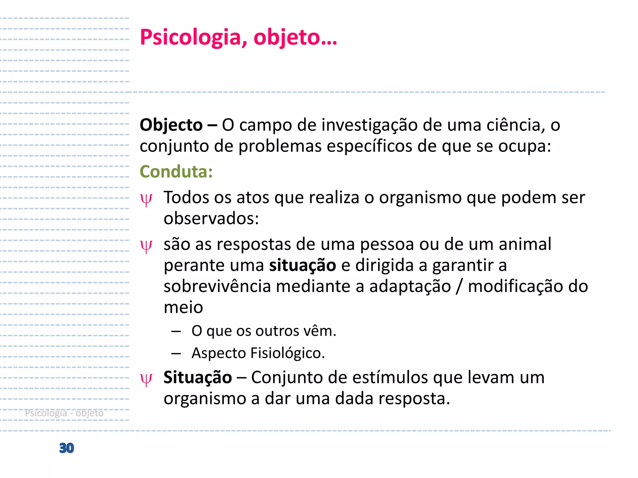 Psicologia, objeto…

Objecto – O campo de investigação de uma ciência, o
conjunto de problemas específicos de que se ocupa:
Conduta:
Todos os atos que realiza o organismo que podem ser
observados:
são as respostas de uma pessoa ou de um animal
perante uma situação e dirigida a garantir a
sobrevivência mediante a adaptação / modificação do
meio
– O que os outros vêm.
– Aspecto Fisiológico.

Psicologia - objeto

Situação – Conjunto de estímulos que levam um
organismo a dar uma dada resposta.

 