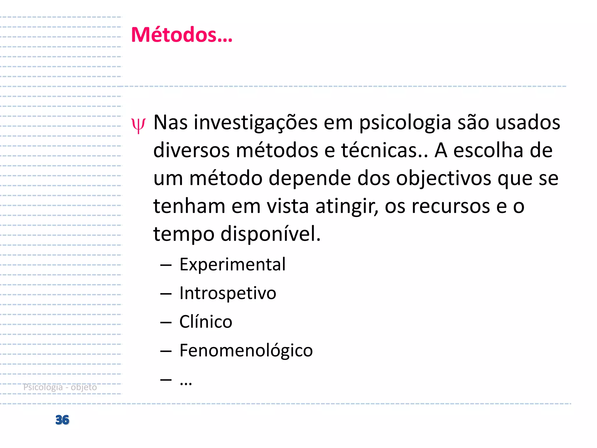Métodos…

Nas investigações em psicologia são usados
diversos métodos e técnicas.. A escolha de
um método depende dos objectivos que se
tenham em vista atingir, os recursos e o
tempo disponível.

Psicologia - objeto

–
–
–
–
–

Experimental
Introspetivo
Clínico
Fenomenológico
…

 