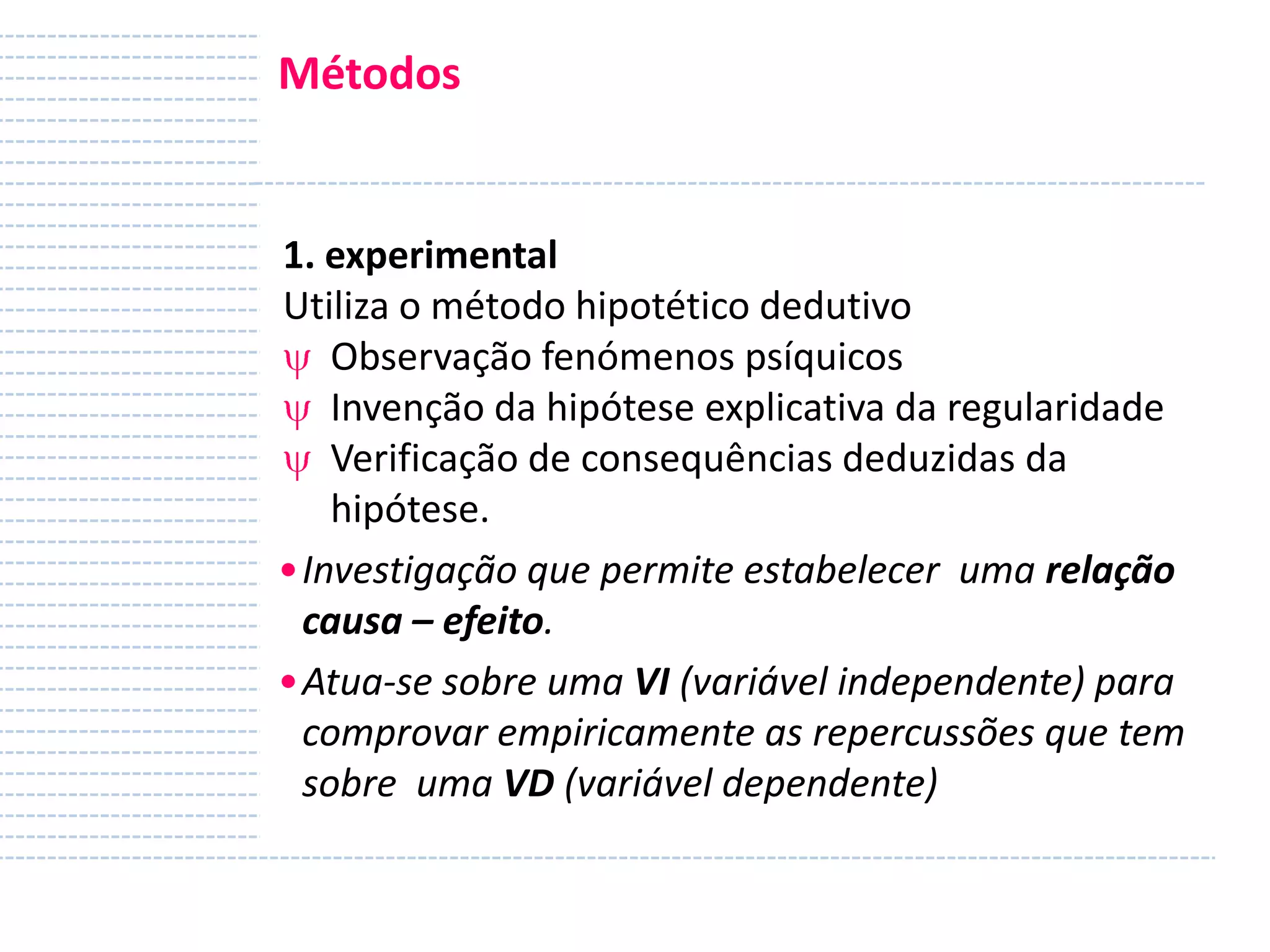 Métodos

1. experimental
Utiliza o método hipotético dedutivo
Observação fenómenos psíquicos
Invenção da hipótese explicativa da regularidade
Verificação de consequências deduzidas da
hipótese.
•Investigação que permite estabelecer uma relação
causa – efeito.
•Atua-se sobre uma VI (variável independente) para
comprovar empiricamente as repercussões que tem
sobre uma VD (variável dependente)

 