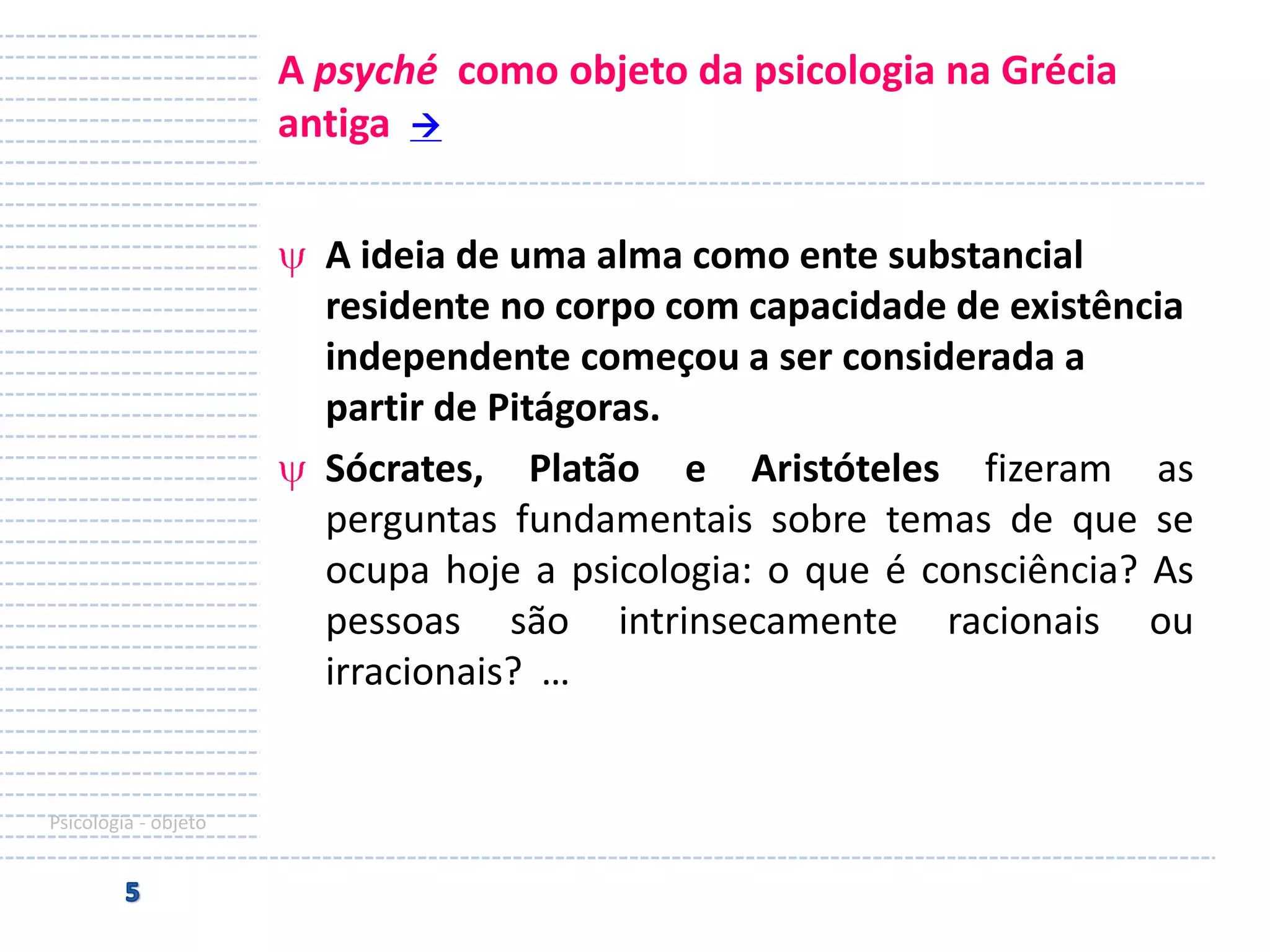 A psyché como objeto da psicologia na Grécia
antiga 
A ideia de uma alma como ente substancial
residente no corpo com capacidade de existência
independente começou a ser considerada a
partir de Pitágoras.
Sócrates, Platão e Aristóteles fizeram as
perguntas fundamentais sobre temas de que se
ocupa hoje a psicologia: o que é consciência? As
pessoas são intrinsecamente racionais ou
irracionais? …

Psicologia - objeto

 