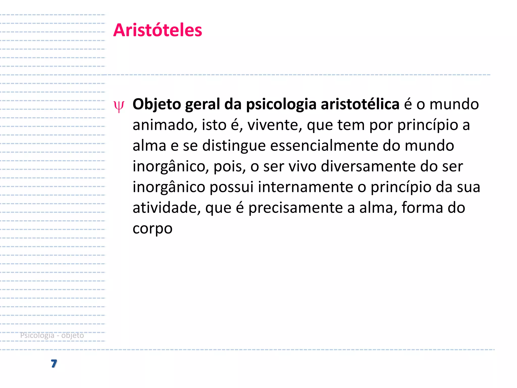 Aristóteles

Objeto geral da psicologia aristotélica é o mundo
animado, isto é, vivente, que tem por princípio a
alma e se distingue essencialmente do mundo
inorgânico, pois, o ser vivo diversamente do ser
inorgânico possui internamente o princípio da sua
atividade, que é precisamente a alma, forma do
corpo

Psicologia - objeto

 