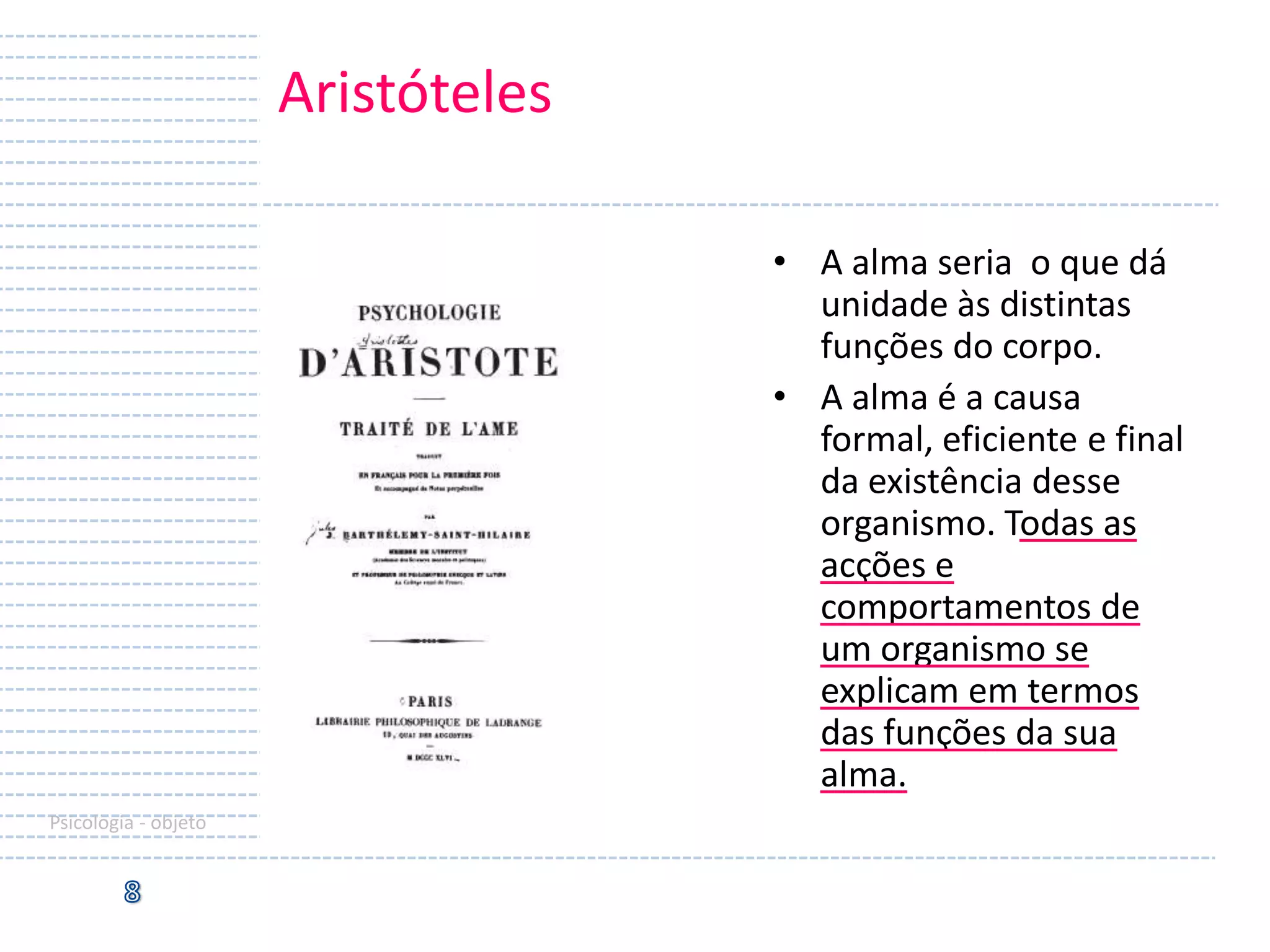 Aristóteles
• A alma seria o que dá
unidade às distintas
funções do corpo.
• A alma é a causa
formal, eficiente e final
da existência desse
organismo. Todas as
acções e
comportamentos de
um organismo se
explicam em termos
das funções da sua
alma.
Psicologia - objeto

 