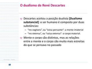 O dualismo de René Descartes

Descartes aceitou a posição dualista [Dualismo
substancial]: o ser humano é composto por duas
substâncias:
– “res cogitans”, ou “coisa pensante”: a mente imaterial
– “res extensa”, ou “coisa extensa”: o corpo material.

Mente e corpo são distintos, mas as relações
entre a mente e o corpo são muito mais estreitas
do que se pensava no passado

Psicologia - objeto

 