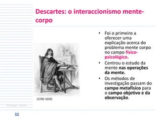 Descartes: o interaccionismo mentecorpo

(1596-1650)
Psicologia - objeto

• Foi o primeiro a
oferecer uma
explicação acerca do
problema mente corpo
no campo físicopsicológico.
• Centrou o estudo da
mente nas operações
da mente.
• Os métodos de
investigação passam do
campo metafísico para
o campo objetivo e da
observação.

 