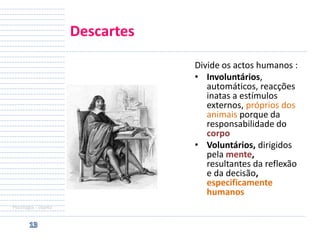 Descartes
Divide os actos humanos :
• Involuntários,
automáticos, reacções
inatas a estímulos
externos, próprios dos
animais porque da
responsabilidade do
corpo
• Voluntários, dirigidos
pela mente,
resultantes da reflexão
e da decisão,
especificamente
humanos
Psicologia - objeto

 