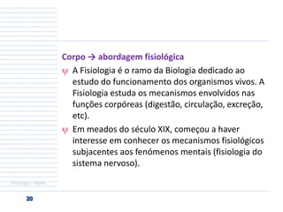 Corpo → abordagem fisiológica
A Fisiologia é o ramo da Biologia dedicado ao
estudo do funcionamento dos organismos vivos. A
Fisiologia estuda os mecanismos envolvidos nas
funções corpóreas (digestão, circulação, excreção,
etc).
Em meados do século XIX, começou a haver
interesse em conhecer os mecanismos fisiológicos
subjacentes aos fenómenos mentais (fisiologia do
sistema nervoso).
Psicologia - objeto

 