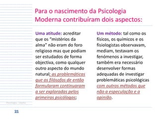 Para o nascimento da Psicologia
Moderna contribuíram dois aspectos:
Uma atitude: acreditar
que os “mistérios da
alma” não eram do foro
religioso mas que podiam
ser estudados de forma
objectiva, como qualquer
outro aspecto do mundo
natural; as problemáticas
que os filósofos de então
formularam continuaram
a ser exploradas pelos
primeiros psicólogos;
Psicologia - objeto

Um método: tal como os
físicos, os químicos e os
fisiologistas observavam,
mediam, testavam os
fenómenos a investigar,
também era necessário
desenvolver formas
adequadas de investigar
problemáticas psicológicas
com outros métodos que
não a especulação e a
opinião.

 
