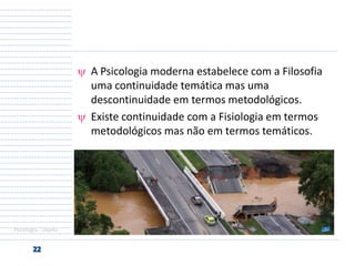A Psicologia moderna estabelece com a Filosofia
uma continuidade temática mas uma
descontinuidade em termos metodológicos.
Existe continuidade com a Fisiologia em termos
metodológicos mas não em termos temáticos.

Psicologia - objeto

 