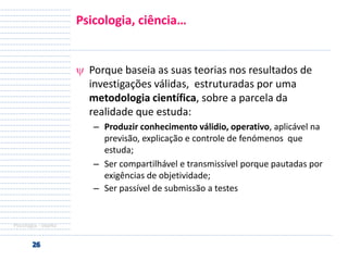 Psicologia, ciência…

Porque baseia as suas teorias nos resultados de
investigações válidas, estruturadas por uma
metodologia científica, sobre a parcela da
realidade que estuda:
– Produzir conhecimento válidio, operativo, aplicável na
previsão, explicação e controle de fenómenos que
estuda;
– Ser compartilhável e transmissível porque pautadas por
exigências de objetividade;
– Ser passível de submissão a testes

Psicologia - objeto

 