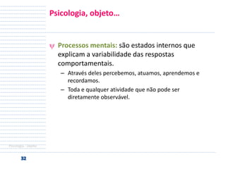 Psicologia, objeto…

Processos mentais: são estados internos que
explicam a variabilidade das respostas
comportamentais.
– Através deles percebemos, atuamos, aprendemos e
recordamos.
– Toda e qualquer atividade que não pode ser
diretamente observável.

Psicologia - objeto

 