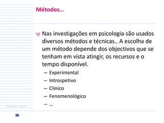 Métodos…

Nas investigações em psicologia são usados
diversos métodos e técnicas.. A escolha de
um método depende dos objectivos que se
tenham em vista atingir, os recursos e o
tempo disponível.

Psicologia - objeto

–
–
–
–
–

Experimental
Introspetivo
Clínico
Fenomenológico
…

 