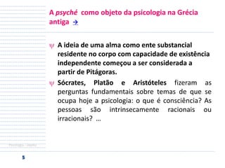 A psyché como objeto da psicologia na Grécia
antiga 
A ideia de uma alma como ente substancial
residente no corpo com capacidade de existência
independente começou a ser considerada a
partir de Pitágoras.
Sócrates, Platão e Aristóteles fizeram as
perguntas fundamentais sobre temas de que se
ocupa hoje a psicologia: o que é consciência? As
pessoas são intrinsecamente racionais ou
irracionais? …

Psicologia - objeto

 