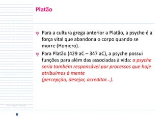 Platão

Para a cultura grega anterior a Platão, a psyche é a
força vital que abandona o corpo quando se
morre (Homero).
Para Platão (429 aC – 347 aC), a psyche possui
funções para além das associadas à vida: a psyche
seria também responsável por processos que hoje
atribuímos à mente
(percepção, desejar, acreditar...).

Psicologia - objeto

 