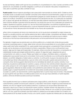 les das ese tiempo, deben sentir que los has convertido en una prioridad en tu vida. Cuando conviertes a otra
persona en una prioridad, se sentirán obligados a continuar con la relación. Recuerda, incorpórate en su
vida, pero no permitas que ellos controlen la tuya.
 
Prueba social: el tercer aspecto psicológico de la persuasión mencionado en el texto del Dr. Cialdini es el de
la prueba social. La prueba social, también conocida como influencia social informativa, juega con lo que se
llama el comportamiento gregario. El comportamiento gregario es nuestra tendencia como seres humanos a
seguir a la multitud. Tomaremos una decisión basada en las decisiones de otros. Si un persuasor es aceptado
por un grupo más grande de individuos, es más fácil para ellos obtener manipulación mental sobre otros. Los
seres humanos tienden a gravitar hacia las personas y los productos que son muy codiciados por quienes nos
rodean. Queremos lo popular, porque a su vez nos hace sentir populares y nos sentimos aceptados por el
todo. En la manipulación mental persuasiva, lo que es importante tener en cuenta es que la forma de pensar
no solo está en manos del persuasor sino también en las manos de la población.
 
¿Pero cómo una persona da forma a la mente de otro con la ayuda de la sociedad? La mejor manera de
ayudar a su prueba social es usar fuentes externas (es decir, redes sociales, compañeros de trabajo y amigos)
para lograr su objetivo. Si el persuadido ve que el persuasor es aceptado por todos los que lo rodean,
entonces es más fácil que el pensamiento del persuasivo se forme positivamente hacia el persuasor.
 
Por ejemplo, imagine que se postula para una oficina política en su ciudad natal. Antes de que pueda
comenzar a postularse para un cargo, debe tomar nota de cómo es percibido en la comunidad. ¿Los demás
saben quién eres? ¿Eres aceptado? Si no, ¿qué puedes hacer para ganar su aceptación? Para comenzar,
puede usar los dos pasos ya mencionados en el texto y expandirlos. Ofrezca a los constituyentes lo que
quieran, algo que los haga sentir especiales. Por ejemplo, ofrezca recortes de impuestos o un banquete con
celebridades locales para elogiar públicamente su apoyo. En segundo lugar, asegúrese de que se
comprometan con usted y su causa. Pídales que hablen con amigos y familiares sobre su campaña y
explíqueles lo que puede hacer por la comunidad. Como ya les ha ofrecido a sus constituyentes algo que
desean, se sentirán obligados a hablar sobre su carácter. A continuación, busque a las personas de la
comunidad que tienen altas posiciones y que son vistos como el escalón superior para promocionar su
campaña. Estas tácticas jugarán directamente en la mentalidad de rebaño de vuestros votantes. Si son
atractivas, las personas adineradas le muestran su apoyo, entonces más votantes estarán dispuestos a votar
por usted, porque lo ven como alguien respetado y con un alto estatus en la sociedad. También puede
ganar seguidores utilizando las redes sociales como plataforma para obtener más apoyo. Las redes sociales
pueden jugar un papel importante en la obtención de pruebas sociales porque las personas pueden
acceder a su perfil y ver exactamente cuántos seguidores tiene. Cuanto mayor sea el número, más probable
es que la gente crea que tiene una sólida prueba social. Una vez que haya obtenido un fuerte respaldo
público, entonces tendrá la prueba social que necesitará.
 
 
Para aquellos lectores que no desean postularse para cargos políticos, estas técnicas, si se implementan
correctamente, pueden funcionar para usted en su vida diaria. Para ilustrar, imagine que está tratando de
obtener una cita con alguien que le parezca atractivo. La persona con el que desea salir estará más
dispuesto a decir que sí si tiene una reputación fuerte y positiva. También estarán más dispuestos a ir a una
cita contigo si tienes algún tipo de presencia en las redes sociales. Piense en una ocasión en que le pidieron
salir en una cita: ¿qué fue lo primero que hizo? Verificó su presencia en las redes sociales Si no tuvieran una
fuerte presencia en las redes sociales o incluso una cuenta, quizás ni siquiera les interese salir con ellos porque
 
