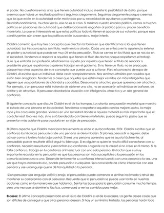 el poder. No cuestionaremos a los que tienen autoridad incluso si existe la posibilidad de daño, porque
creemos que habrá un resultado positivo si seguimos ciegamente. Seguimos ciegamente porque creemos
que los que están en la autoridad están motivados por su necesidad de ayudarnos y protegernos.
Desafortunadamente, muchas veces, ese no es el caso. Si miramos nuestro entorno político, vemos a muchos
políticos en posiciones de autoridad que deliberadamente engañan al público para su propio beneficio
monetario. Lo que es interesante es que estos políticos todavía tienen el apoyo de sus votantes, porque esos
constituyentes aún creen que los políticos están buscando su mejor interés.
 
Cialdini comenta que hay tres conceptos que afectan la forma en que identificamos a los que tienen
autoridad. Los tres conceptos son título, vestimenta y atavíos. Cada uno se enfoca en la apariencia exterior
de poder y autoridad que puede ser muy útil en la persuasión. Título se centra en los títulos que se nos da en
la sociedad. Tendemos a respetar a aquellos que tienen el título de doctor porque respetamos el trabajo
duro que entraña esa profesión. Mostraremos respeto por aquellos que tienen el título de senador o
presidente porque respetamos a quienes trabajan en el gobierno. Si no tiene un título, no se preocupe,
porque hay otros aspectos de este concepto que puede usar a su favor. Para el concepto de ropa de
Cialdini, él escribe que un individuo debe vestir apropiadamente. Nos sentimos atraídos por aquellos que
están bien arreglados. Tendemos a creer que aquellos que están mejor vestidos son más inteligentes que
alguien que usa pantalones de chándal y cocodrilos. Deseamos lo atractivo porque queremos ser atractivos.
Por ejemplo, si un persuasor está tratando de obtener una cita, no se acercarán al individuo sin bañarse, sin
afeitar y sin atractivo. El persuasor abordará la situación con inteligencia, atractivo y un aire general de
confianza.
 
El siguiente concepto que discute Cialdini es el de las trampas. Los atavíos son posesión material que muestra
el estado de una persona en la sociedad. Tendemos a respetar a aquellos con los mejores autos, la mejor
ropa y las casas más grandes. Vivimos en una sociedad donde la riqueza material es más importante que el
carácter real. Una vez más, si no está bendecido con bienes materiales, puede seguir los pasos que se
presentan más adelante para ayudarlo en su viaje de persuasión.
 
El último aspecto que Cialdini menciona brevemente es el de la autoconfianza. El Dr. Cialdini escribe que sin
confianza las técnicas persuasivas de una persona se derrumbarán. Si planea persuadir a alguien, debe
actuar como si tuviera todo bajo control. Si eres una persona aprensiva que se asusta fácilmente, al
persuadido puede resultarle difícil seguir tu liderazgo. Si es alguien a quien le resulta difícil conectarse con su
confianza, necesita reevaluarse y encontrar esa confianza. La gente no te creerá si no crees en ti mismo. Si te
falta confianza, trabaja en tu confianza al interactuar con una sola persona. Un factor que es muy
importante recordar en la persuasión es que las personas son más susceptibles a la persuasión en las
comunicaciones uno a uno. Desarrolle lentamente su confianza interactuando con una persona a la vez. Una
vez que hayas dominado eso, podrás persuadir a cualquiera. Sea consciente de cómo interactúa con esa
persona y use un lenguaje que le dé tranquilidad a la persona.
 
 Si un persuasor usa lenguaje volátil y enojo, el persuadido puede comenzar a sentirse incómodo y rehuir de
mantener su compromiso con el persuasor. Recuerde que la persuasión se puede usar tanto en nuestras
acciones como en la manera en que hablamos. Sentar las bases para la persuasión consume mucho tiempo,
pero una vez que se domine la táctica, comenzará a ver los cambios para mejor.
 
Escasez: El último concepto presentado en el texto de Cialdini es el de la escasez. La gente desea cosas que
son difíciles de conseguir y que otras personas desean. Si hay un suministro limitado, las personas harán todo
 