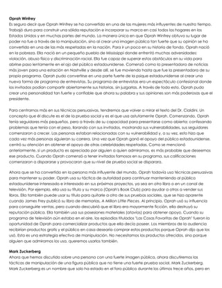  
Oprah Winfrey
Es seguro decir que Oprah Winfrey se ha convertido en una de las mujeres más influyentes de nuestro tiempo.
Trabajó duro para construir una sólida reputación e incorporar su marca en casi todos los hogares en los
Estados Unidos y en muchas partes del mundo. La manera única en que Oprah Winfrey obtuvo su lugar de
poder no fue a través de la manipulación, sino al crear una imagen pública tan fuerte que su opinión se ha
convertido en una de las más respetadas en la nación. Para ir un poco en su historia de fondo, Oprah nació
en la pobreza. Ella nació en un pequeño pueblo de Mississippi donde enfrentó muchas adversidades:
violación, abuso físico y discriminación racial. Ella fue capaz de superar estos obstáculos en su vida para
abrirse paso lentamente en el ojo del público estadounidense. Comenzó como la presentadora de noticias
más joven para una estación en Nashville y desde allí, se fue moviendo hasta que fue la presentadora de su
propio programa. Oprah pudo convertirse en una parte fuerte de la psique estadounidense al crear una
nueva forma de programa de entrevistas. Su programa de entrevistas era un espectáculo confesional donde
los invitados podían compartir abiertamente sus historias, sin juzgarlas. A través de todo esto, Oprah pudo
crear una personalidad tan fuerte y confiable que ahora su palabra y sus opiniones son más poderosas que el
presidente.
 
Para centrarnos más en sus técnicas persuasivas, tendremos que volver a mirar el texto del Dr. Cialdini. Un
concepto que él discute es el de la prueba social y es el que usa astutamente Oprah. Comenzando, Oprah
tenía seguidores más pequeños, pero a través de su capacidad para presentarse como abierta: confesando
problemas que tenía con el peso, llorando con sus invitados, mostrando sus vulnerabilidades, sus seguidores
comenzaron a crecer. Las personas estaban relacionadas con su vulnerabilidad y, a su vez, esto hizo que
cada vez más personas siguieran su carrera. Una vez que Oprah ganó el apoyo del público estadounidense,
centró su atención en obtener el apoyo de otras celebridades respetadas. Como se mencionó
anteriormente, si un producto es apreciado por alguien a quien admiramos, es más probable que deseemos
ese producto. Cuando Oprah comenzó a tener invitados famosos en su programa, sus calificaciones
comenzaron a dispararse y provocaron que su nivel de prueba social se disparara.
 
Ahora que se ha convertido en la persona más influyente del mundo, Oprah todavía usa técnicas persuasivas
para mantener su poder. Oprah usa su táctica de autoridad para continuar manteniendo al público
estadounidense interesado e interesado en sus próximos proyectos, ya sea en otro libro o en un canal de
televisión. Por ejemplo, ella usa su título y su marca (Oprah's Book Club) para ayudar a otros a vender sus
libros. Ella también puede usar su título para quitarle a otro de sus pruebas sociales, que se hizo aparente
cuando James Frey publicó su libro de memorias, A Million Little Pieces. Al principio, Oprah usó su influencia
para conseguirle ventas, pero cuando descubrió que el libro era mayormente ficción, ella destruyó su
reputación pública. Ella también usa sus posesiones materiales (atavíos) para obtener apoyo. Cuando su
programa de televisión aún estaba en el aire, los episodios titulados "Las Cosas Favoritas de Oprah" fueron la
oportunidad de Oprah para comercializar productos que ella decía poseer. Los miembros de la audiencia
recibirían productos gratis y el público en casa desearía comprar estos productos porque Oprah dijo que los
usó. Esta es una estrategia efectiva de manipulación. No necesitamos los productos ofrecidos, sino porque
alguien que admiramos los usa, queremos usarlos también.
 
Mark Zuckerberg
Ahora que hemos discutido sobre una persona con una fuerte imagen pública, ahora discutiremos las
tácticas de manipulación de una figura pública que no tiene una fuerte prueba social, Mark Zuckerberg.
Mark Zuckerberg es un nombre que solo ha estado en el foro público durante los últimos trece años, pero en
 